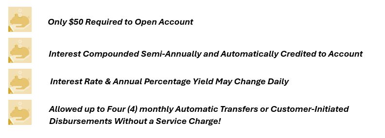 $50 Opening Deposit
Interest rate and annual percentage yield may change daily, interest will be compounded semi-annually and credited to the account semi-annually.  Limited to 4 monthly automatic transfers or customer-initiated disbursement made by telephone, check, debit card, or electronic transfers to third parties without a service charge.  
