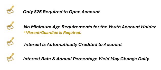 $25 Opening Deposit
No minimum age requirements
Interest rate and annual percentage yield may change daily
Interest will be automatically added to account.
